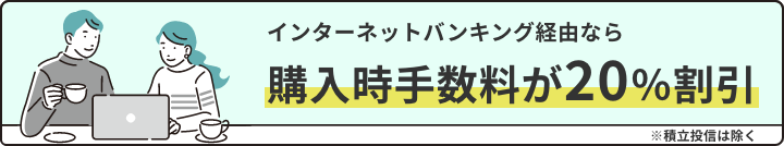 インターネットバンキング経由ならお申込手数料が20%割引。※積立投信は除く。